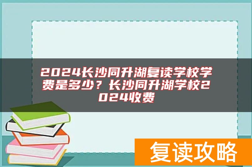 2024长沙同升湖复读学校学费是多少？长沙同升湖学校2024收费