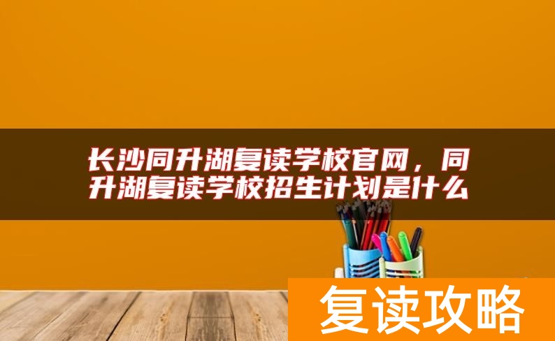 长沙同升湖复读学校官网，同升湖复读学校招生计划是什么