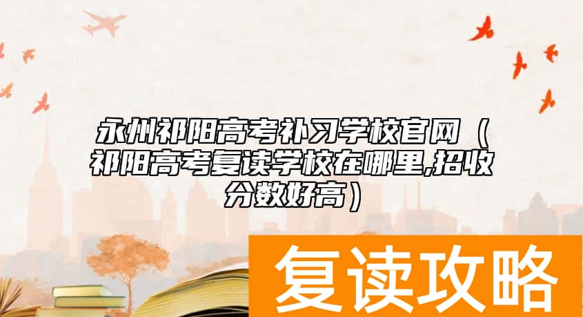 永州祁阳高考补习学校官网（祁阳高考复读学校在哪里,招收分数好高）