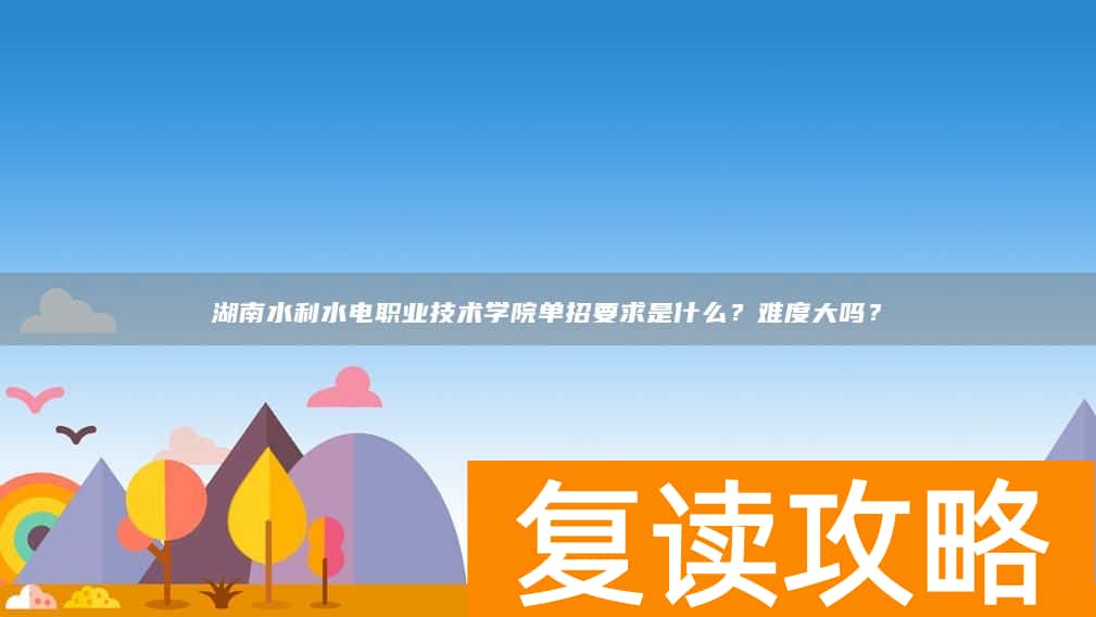 湖南水利水电职业技术学院单招要求是什么？难度大吗？